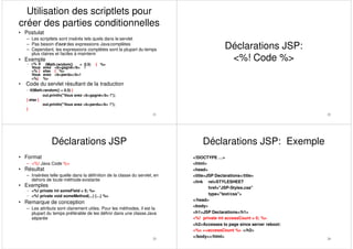 Utilisation des scriptlets pour
créer des parties conditionnelles
21
• Postulat
– Les scriptlets sont insérés tels quels dans le servlet
– Pas besoin d‟avoirdes expressions Javacomplètes
– Cependant, les expressions complètes sont la plupart du temps
plus claires et faciles à maintenir
• Exemple
– <% if (Math.random() < 0.5) { %>
Vous avez <b>gagné</b> !
<% } else { %>
Vous avez <b>perdu</b>!
<%} %>
• Code du servlet résultant de la traduction
– if(Math.random() < 0.5) {
out.println("Vous avez <b>gagné</b> !");
} else {
out.println("Vous avez <b>perdu</b> !");
}
22
Déclarations JSP:
<%! Code %>
Déclarations JSP
23
• Format
– <%! Java Code %>
• Résultat
– Insérées telle quelle dans la définition de la classe du servlet, en
dehors de toute méthode existante
• Exemples
– <%! private int someField = 5; %>
– <%! private void someMethod(...) {...} %>
• Remarque de conception
– Les attributs sont clairement utiles. Pour les méthodes, il est la
plupart du temps préférable de les définir dans une classe Java
séparée
Déclarations JSP: Exemple
24
<!DOCTYPE …>
<html>
<head>
<title>JSP Declarations</title>
<link rel=STYLESHEET
href="JSP-Styles.css"
type="text/css">
</head>
<body>
<h1>JSP Declarations</h1>
<%! private int accessCount = 0; %>
<h2>Accesses to page since server reboot:
<%= ++accessCount %> </h2>
</body></html>
 