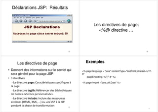 Déclarations JSP: Résultats
25 26
Les directives de page:
<%@ directive …
• Donnent des informations sur le servlet qui
sera généré pour la page JSP
• 3 directives
- La directive page: Caractéristiques spécifiques à
la page
- La directive taglib: Référencer des bibliothèques
de balises externes personnalisées.
- La directive include: Inclure des ressources
externes (HTML, XML, …) ou une JSP à la JSP
pendant la phase de transformation 27
Les directives de page Exemples
<% page language = "java" contentType="text/html; charset=UTF-
8"
pageEncoding="UTF-8" %>
<% page import ="java.util.Date" %>
28
 
