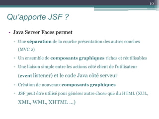 Qu’apporte JSF ?
• Java Server Faces permet
▫ Une séparation de la couche présentation des autres couches
(MVC 2)
▫ Un ensemble de composants graphiques riches et réutilisables
▫ Une liaison simple entre les actions côté client de l’utilisateur
(event listener) et le code Java côté serveur
▫ Création de nouveaux composants graphiques
▫ JSF peut être utilisé pour générer autre chose que du HTML (XUL,
XML, WML, XHTML …)
10
 
