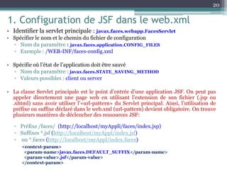 1. Configuration de JSF dans le web.xml
• Identifier la servlet principale : javax.faces.webapp.FacesServlet
• Spécifier le nom et le chemin du fichier de configuration
▫ Nom du paramètre : javax.faces.application.CONFIG_FILES
▫ Exemple : /WEB-INF/faces-config.xml
• Spécifie où l’état de l’application doit être sauvé
▫ Nom du paramètre : javax.faces.STATE_SAVING_METHOD
▫ Valeurs possibles : client ou server
• La classe Servlet principale est le point d’entrée d’une application JSF. On peut pas
appeler directement une page web en utilisant l’extension de son fichier (.jsp ou
.xhtml) sans avoir utiliser l’«url-pattern» du Servlet principal. Ainsi, l’utilisation de
préfixe ou suffixe déclaré dans le web.xml (url-pattern) devient obligatoire. On trouve
plusieurs manières de déclencher des ressources JSF:
▫ Préfixe /faces/ (http://localhost/myAppli/faces/index.jsp)
▫ Suffixes *.jsf (http://localhost/myAppl/index.jsf)
▫ ou *.faces (http://localhost/myAppl/index.faces)
20
<context-param>
<param-name>javax.faces.DEFAULT_SUFFIX</param-name>
<param-value>.jsf</param-value>
</context-param>
 
