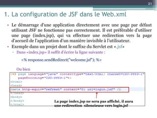 1. La configuration de JSF dans le Web.xml
• Le démarrage d'une application directement avec une page par défaut
utilisant JSF ne fonctionne pas correctement. Il est préférable d'utiliser
une page (index.jsp), qui va effectuer une redirection vers la page
d'accueil de l'application d’un manière invisible à l’utilisateur.
• Exemple dans un projet dont le suffixe du Servlet est «.jsf»
▫ Dans «index.jsp» il suffit d’écrire la ligne suivante :
Ou bien
21
<% response.sendRedirect("welcome.jsf"); %>
La page index.jsp ne sera pas affiché, il aura
une redirection silencieuse vers login.jsf
 