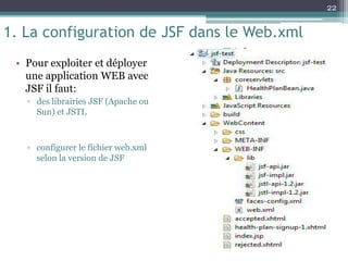 1. La configuration de JSF dans le Web.xml
• Pour exploiter et déployer
une application WEB avec
JSF il faut:
▫ des librairies JSF (Apache ou
Sun) et JSTL
▫ configurer le fichier web.xml
selon la version de JSF
22
 