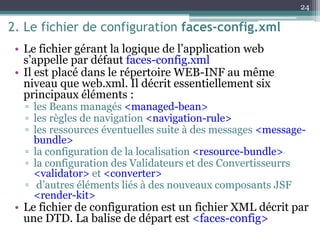 2. Le fichier de configuration faces-config.xml
• Le fichier gérant la logique de l’application web
s’appelle par défaut faces-config.xml
• Il est placé dans le répertoire WEB-INF au même
niveau que web.xml. Il décrit essentiellement six
principaux éléments :
▫ les Beans managés <managed-bean>
▫ les règles de navigation <navigation-rule>
▫ les ressources éventuelles suite à des messages <message-
bundle>
▫ la configuration de la localisation <resource-bundle>
▫ la configuration des Validateurs et des Convertisseurrs
<validator> et <converter>
▫ d’autres éléments liés à des nouveaux composants JSF
<render-kit>
• Le fichier de configuration est un fichier XML décrit par
une DTD. La balise de départ est <faces-config>
24
 