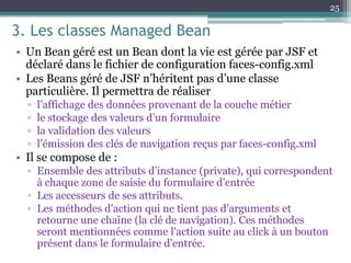 3. Les classes Managed Bean
• Un Bean géré est un Bean dont la vie est gérée par JSF et
déclaré dans le fichier de configuration faces-config.xml
• Les Beans géré de JSF n’héritent pas d’une classe
particulière. Il permettra de réaliser
▫ l’affichage des données provenant de la couche métier
▫ le stockage des valeurs d’un formulaire
▫ la validation des valeurs
▫ l’émission des clés de navigation reçus par faces-config.xml
• Il se compose de :
▫ Ensemble des attributs d’instance (private), qui correspondent
à chaque zone de saisie du formulaire d’entrée
▫ Les accesseurs de ses attributs.
▫ Les méthodes d'action qui ne tient pas d’arguments et
retourne une chaîne (la clé de navigation). Ces méthodes
seront mentionnées comme l'action suite au click à un bouton
présent dans le formulaire d'entrée.
25
 
