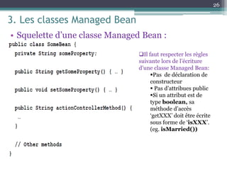 3. Les classes Managed Bean
• Squelette d’une classe Managed Bean :
26
Il faut respecter les règles
suivante lors de l’écriture
d’une classe Managed Bean:
Pas de déclaration de
constructeur
 Pas d’attribues public
Si un attribut est de
type boolean, sa
méthode d’accès
‘getXXX’ doit être écrite
sous forme de ‘isXXX’.
(eg. isMarried())
 