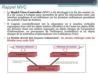 Rappel MVC
• Le Model-View-Controller (MVC) a été développé à la fin des années 70.
Il a été conçu à l’origine pour permettre de gérer les interactions entre une
interface graphique et un utilisateur sur les premiers ordinateurs possédant
un système à base de fenêtres.
• Il s'appuie essentiellement sur la séparation en 2 couches verticales
regroupant d'un côté les objets métiers (Modèle) et de l'autre les objets IHM,
ces derniers étant eux mêmes regroupés en objets charges de l'acquisition
d'informations, en provenance de l'utilisateur (contrôleur) et en objets
charges de la restitution d'informations vers l'utilisateur (Vue).
• Le Modèle devrait être toujours indépendant : ne Jamais mélanger code du
Modèle avec code GUI!
3
 