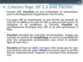 4. Création Page JSF 2.0 avec Facelet
30
• Comme JSP, Facelets est une technologie de présentation
pour le développement d'applications web en Java.
• Une page JSP est transformée en une Servlet qui possède un
cycle de vie différent de celui de JSF, ce qui peut être source de
confusion et de problèmes. A l'inverse, Facelets est
spécifiquement développé pour JSF et est plus performant et
léger
• .
• Facelets introduit des nouvelles fonctionnalités, comme par
exemple un système de templating ou encore la possibilité de
créer des composants personnalisés sans écrire la moindre
ligne de code Java.
• Facelets est basé sur xml, c'est pour cette raison que les vues
sous facelets sont des pages xhtml (ou encore jspx) et qu'elles
doivent impérativement respecter la structure d'un document
xml.
 