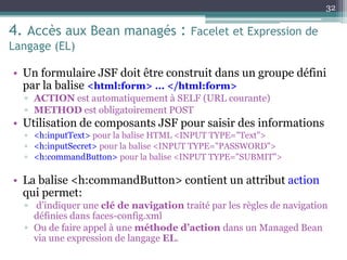 4. Accès aux Bean managés : Facelet et Expression de
Langage (EL)
• Un formulaire JSF doit être construit dans un groupe défini
par la balise <html:form> ... </html:form>
▫ ACTION est automatiquement à SELF (URL courante)
▫ METHOD est obligatoirement POST
• Utilisation de composants JSF pour saisir des informations
▫ <h:inputText> pour la balise HTML <INPUT TYPE="Text">
▫ <h:inputSecret> pour la balise <INPUT TYPE="PASSWORD">
▫ <h:commandButton> pour la balise <INPUT TYPE="SUBMIT">
• La balise <h:commandButton> contient un attribut action
qui permet:
▫ d’indiquer une clé de navigation traité par les règles de navigation
définies dans faces-config.xml
▫ Ou de faire appel à une méthode d’action dans un Managed Bean
via une expression de langage EL.
32
 