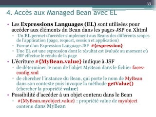 4. Accès aux Managed Bean avec EL
• Les Expressions Languages (EL) sont utilisées pour
accéder aux éléments du Bean dans les pages JSP ou Xhtml
▫ Un EL permet d’accéder simplement aux Beans des différents scopes
de l’application (page, request, session et application)
▫ Forme d’un Expression Language JSF #{expression}
▫ Une EL est une expression dont le résultat est évaluée au moment où
JSF effectue le rendu de la page
• L’écriture #{MyBean.value} indique à JSF
▫ de déterminer le nom de l’objet MyBean dans le fichier faces-
config.xml
▫ de chercher l’instance du Bean, qui porte le nom de MyBean
dans son contexte puis invoque la méthode getValue()
(chercher la propriété value)
• Possibilité d’accéder à un objet contenu dans le Bean
▫ #{MyBean.myobject.value} : propriété value de myobject
contenu dans MyBean
33
 