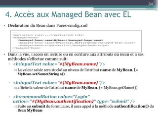 4. Accès aux Managed Bean avec EL
• Déclaration du Bean dans Faces-config.xml
• Dans la vue, l’accés en lecture ou en écriture aux attributs du Bean et à ses
méthodes s’effectue comme suit:
▫ <h:inputText value="#{MyBean.name}"/>
La valeur saisie sera stocké au niveau de l’attribut name de MyBean. (≈
MyBean.setName(String s))
▫ <h:inputText value="#{MyBean.name}"/>
affiche la valeur de l’attribut name de MyBean. (≈ MyBean.getName())
▫ <h:commandButton value="Login"
action="#{MyBean.authentification}" type="submit" />
Suite au submit du formulaire, il aura appel à la méthode authentification() du
Bean MyBean
34
 