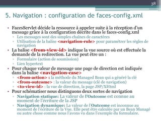5. Navigation : configuration de faces-config.xml
• FacesServlet décide la ressource à appeler suite à la réception d’un
message grâce à la configuration décrite dans le faces-config.xml
▫ Les messages sont des simples chaînes de caractères
▫ Utilisation de la balise <navigation-rule> pour paramétrer les règles de
navigation
• La balise <from-view-id> indique la vue source où est effectuée la
demande de la redirection. La vue peut être un :
▫ Formulaire (action de soumission)
▫ Lien hypertext
• Pour chaque valeur de message une page de direction est indiquée
dans la balise <navigation-case>
▫ <from-action> : la méthode du Managed Bean qui a généré la clé
▫ <from-outcome> : la valeur du message (clé de navigation)
▫ <to-view-id> : la vue de direction, la page JSP/XHtml
• Pour schématiser nous distinguons deux sortes de navigation
▫ Navigation statique: La valeur de l’Outcome est connue au
moment de l’écriture de la JSP
▫ Navigation dynamique: La valeur de l’Outcome est inconnue au
moment de l’écriture de la Vue. Elle peut être calculée par un Bean Managé
ou autre chose comme nous l’avons vu dans l’exemple du formulaire.
38
 