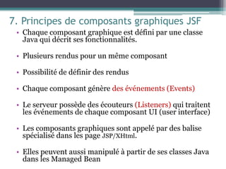 7. Principes de composants graphiques JSF
• Chaque composant graphique est défini par une classe
Java qui décrit ses fonctionnalités.
• Plusieurs rendus pour un même composant
• Possibilité de définir des rendus
• Chaque composant génère des événements (Events)
• Le serveur possède des écouteurs (Listeners) qui traitent
les événements de chaque composant UI (user interface)
• Les composants graphiques sont appelé par des balise
spécialisé dans les page JSP/XHtml.
• Elles peuvent aussi manipulé à partir de ses classes Java
dans les Managed Bean
4
1
 