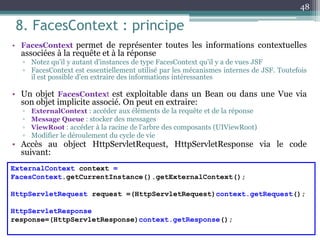 8. FacesContext : principe
• FacesContext permet de représenter toutes les informations contextuelles
associées à la requête et à la réponse
▫ Notez qu'il y autant d'instances de type FacesContext qu'il y a de vues JSF
▫ FacesContext est essentiellement utilisé par les mécanismes internes de JSF. Toutefois
il est possible d'en extraire des informations intéressantes
• Un objet FacesContext est exploitable dans un Bean ou dans une Vue via
son objet implicite associé. On peut en extraire:
▫ ExternalContext : accéder aux éléments de la requête et de la réponse
▫ Message Queue : stocker des messages
▫ ViewRoot : accéder à la racine de l'arbre des composants (UIViewRoot)
▫ Modifier le déroulement du cycle de vie
• Accès au object HttpServletRequest, HttpServletResponse via le code
suivant:
48
ExternalContext context =
FacesContext.getCurrentInstance().getExternalContext();
HttpServletRequest request =(HttpServletRequest)context.getRequest();
HttpServletResponse
response=(HttpServletResponse)context.getResponse();
 