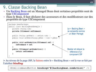 9. Classe Backing Bean
• Un Backing Bean est un Managed Bean dont certaines propriétés sont de
type UIComponent
• Dans le Bean, il faut déclarer des accesseurs et des modificateurs sur des
propriétés de type UIComponent
49
 Au niveau de la page JSP, la liaison entre le « Backing Bean » est la vue se fait par
l’attribut binding
 