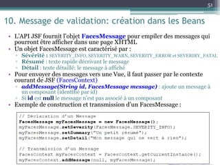 10. Message de validation: création dans les Beans
• L’API JSF fournit l’objet FacesMessage pour empiler des messages qui
pourront être afficher dans une page XHTML
• Un objet FacesMessage est caractérisé par :
▫ Sévérité : SEVERITY_INFO, SEVERITY_WARN, SEVERITY_ERROR et SEVERIRY_FATAL
▫ Résumé : texte rapide décrivant le message
▫ Détail : texte détaillé: le message à affiché
• Pour envoyer des messages vers une Vue, il faut passer par le contexte
courant de JSF (FacesContext)
▫ addMessage(String id, FacesMessage message) : ajoute un message à
un composant (identifié par id)
▫ Si id est null le message n’est pas associé à un composant
• Exemple de construction et transmission d’un FacesMessage :
51
 