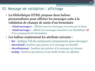 10. Message de validation : affichage
• La bibliothèque HTML propose deux balises
personnalisées pour afficher les messages suite à la
validation de champs de saisie d’un formulaire
▫ <html:messages> : affiche tous les messages envoyés par le bean
▫ <html:message> : affiche les messages associés à un identifiant ‘id’
d’un composant du formulaire
• Les balises contiennent les attributs suivants :
▫ for : indique l’id du composant (uniquement pour message)
▫ showDetail : booléen qui précise si le message est détaillé
▫ showSummary : booléen qui précise si le message est résumé
▫ tooltip : booléen qui précise si une bulle d’aide est affichée
52
 