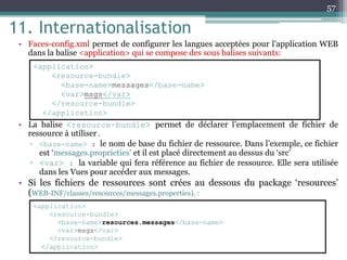 11. Internationalisation
• Faces-config.xml permet de configurer les langues acceptées pour l’application WEB
dans la balise <application> qui se compose des sous balises suivants:
• La balise <resource-bundle> permet de déclarer l’emplacement de fichier de
ressource à utiliser.
▫ <base-name> : le nom de base du fichier de ressource. Dans l’exemple, ce fichier
est ‘messages.proprieties’ et il est placé directement au dessus du ‘src’
▫ <var> : la variable qui fera référence au fichier de ressource. Elle sera utilisée
dans les Vues pour accéder aux messages.
• Si les fichiers de ressources sont crées au dessous du package ‘resources’
(WEB-INF/classes/resources/messages.properties), :
57
<application>
<resource-bundle>
<base-name>messages</base-name>
<var>msgs</var>
</resource-bundle>
</application>
<application>
<resource-bundle>
<base-name>resources.messages</base-name>
<var>msgs</var>
</resource-bundle>
</application>
 