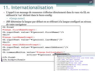 11. Internationalisation
• L’appel à un message de ressource s’effectue directement dans le vues via EL en
utilisant le ‘var’ déclaré dans le faces-config:
▫ #{msgs.name}
• JSF détermine la langue par défaut en se référant à la langue configuré au niveau
de votre navigateur
58
 