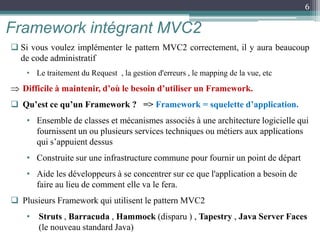  Si vous voulez implémenter le pattern MVC2 correctement, il y aura beaucoup
de code administratif
• Le traitement du Request , la gestion d'erreurs , le mapping de la vue, etc
 Difficile à maintenir, d’où le besoin d’utiliser un Framework.
 Qu’est ce qu’un Framework ? => Framework = squelette d’application.
• Ensemble de classes et mécanismes associés à une architecture logicielle qui
fournissent un ou plusieurs services techniques ou métiers aux applications
qui s’appuient dessus
• Construite sur une infrastructure commune pour fournir un point de départ
• Aide les développeurs à se concentrer sur ce que l'application a besoin de
faire au lieu de comment elle va le fera.
 Plusieurs Framework qui utilisent le pattern MVC2
• Struts , Barracuda , Hammock (disparu ) , Tapestry , Java Server Faces
(le nouveau standard Java)
Framework intégrant MVC2
6
 