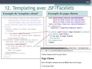 12. Templating avec JSF/Facelets
Exemple de ‘template.xhtml’ Exemple de page cliente
<html xmlns="http://www.w3.org/1999/xhtml"
xmlns:h="http://java.sun.com/jsf/html"
xmlns:f="http://java.sun.com/jsf/core"
xmlns:ui="http://java.sun.com/jsf/facelets">
<ui:composition
template="./templates/template.xhtml">
<ui:define name="title"> Page Cliente</ui:define>
<ui:define name="body">
<p/>Je suis la page cliente
</ui:define>
</ui:composition>
</html>
60
<html xmlns="http://www.w3.org/1999/xhtml"
xmlns:h="http://java.sun.com/jsf/html"
xmlns:f="http://java.sun.com/jsf/core"
xmlns:ui="http://java.sun.com/jsf/facelets">
<h:body>
Content commun à toutes les pages
clientes
<h2><ui:insert name="title">
Un titre qui pourra être remplacé
</ui:insert></h2>
Encore des lignes communes qui seront
affichés dans toutes les pages
<ui:insert name="body">
Un corp de page par défaut qui peut
être remplacé
dans les pages
</ui:insert>
</h:body>
</html>
 