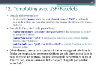 12. Templating avec JSF/Facelets
• Dans le fichier template:
▫ Le paramètre ‘name’ du le tag <ui :insert name=" XXX" > indique le
nom de la section qui peut être modifié chez la page cliente: en-tête, menu,
body etc.
• Dans le fichier xhtml de la page cliente :
▫ <ui:composition template=‘/template.xhtml’> fait référence au fichier
du template à utilisé
▫ <ui:define name=" XXX" > remplace le contenu d’une section déclaré
dans le fichier template.
▫ <ui:include src= " path d’un fichier xhtml" > permet d’insérer un fichier
dans un autre.
• Généralement, un contenu commun à toutes les page est mis dans le
fichier du template, un contenu spécifique est mis directement dans la
page cliente et un contenu, qui peut être appelé par certaines pages et
d’autres non, sera mis dans un fichier séparé et appelé par la balise
‘ui:include’
61
 