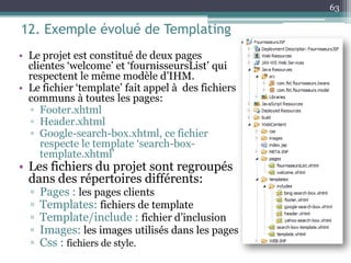 12. Exemple évolué de Templating
• Le projet est constitué de deux pages
clientes ‘welcome’ et ‘fournisseursList’ qui
respectent le même modèle d’IHM.
• Le fichier ‘template’ fait appel à des fichiers
communs à toutes les pages:
▫ Footer.xhtml
▫ Header.xhtml
▫ Google-search-box.xhtml, ce fichier
respecte le template ‘search-box-
template.xhtml’
• Les fichiers du projet sont regroupés
dans des répertoires différents:
▫ Pages : les pages clients
▫ Templates: fichiers de template
▫ Template/include : fichier d’inclusion
▫ Images: les images utilisés dans les pages
▫ Css : fichiers de style.
63
 
