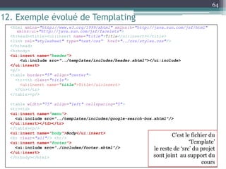 12. Exemple évolué de Templating
<html xmlns="http://www.w3.org/1999/xhtml" xmlns:h="http://java.sun.com/jsf/html"
xmlns:ui="http://java.sun.com/jsf/facelets">
<h:head><title><ui:insert name="title">Title</ui:insert></title>
<link rel="stylesheet" type="text/css“ href="../css/styles.css"/>
</h:head>
<h:body>
<ui:insert name="header">
<ui:include src="../templates/includes/header.xhtml"></ui:include>
</ui:insert>
<p/>
<table border="5" align="center">
<tr><th class="title">
<ui:insert name="title">Title</ui:insert>
</th></tr>
</table><p/>
<table width="75" align="left" cellspacing="5">
<tr><td>
<ui:insert name="menu">
<ui:include src="../templates/includes/google-search-box.xhtml"/>
</ui:insert></td></tr>
</table><p/>
<ui:insert name="body">Body</ui:insert>
<br clear="all"/> <hr/>
<ui:insert name="footer">
<ui:include src="./includes/footer.xhtml"/>
</ui:insert>
</h:body></html>
64
C’est le fichier du
‘Template’
le reste de ‘src’ du projet
sont joint au support du
cours
 