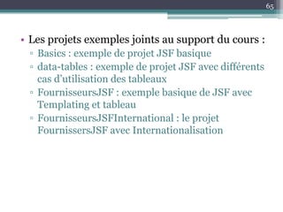 • Les projets exemples joints au support du cours :
▫ Basics : exemple de projet JSF basique
▫ data-tables : exemple de projet JSF avec différents
cas d’utilisation des tableaux
▫ FournisseursJSF : exemple basique de JSF avec
Templating et tableau
▫ FournisseursJSFInternational : le projet
FournissersJSF avec Internationalisation
65
 