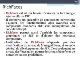 RichFaces
67
• Richfaces est né du besoin d'associer la technologie
Ajax à celle de JSF.
• Il comporte un ensemble de composants permettant
d'ajouter des fonctionnalités Ajax avancées aux
composants standards JSF sans manipulation du
code JavaScript.
• Richfaces permet aussi d’enrichir les composants
graphiques de JSF et d’ajouter des nouveaux
composants.
• L’utilisation de RichFaces n’apporte pas des
modifications au niveau de Managed Bean, ni au cycle
général de développement de JSF. C’est seulement au
niveau des Vues qu’on pourra désormais bénéficier de
nouvelles balises prédéfinies.
 