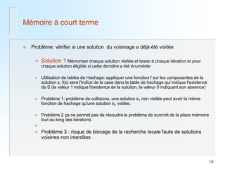 18 
Mémoire à court terme 
Problème: vérifier si une solution du voisinage a déjà été visitée 
Solution 1 Mémoriser chaque solution visitée et tester à chaque itération et pour chaque solution éligible si cette dernière a été énumérée 
Utilisation de tables de Hachage: appliquer une fonction f sur les composantes de la solution s, f(s) sera l'indice de la case dans la table de hachage qui indique l'existence de S (la valeur 1 indique l'existence de la solution, la valeur 0 indiquant son absence) 
Problème 1: problème de collisions, une solution s1 non visitée peut avoir la même fonction de hachage qu'une solution s2 visitée. 
Problème 2 ça ne permet pas de résoudre le problème de surcroit de la place mémoire tout au long des itérations 
 
Problème 3 : risque de blocage de la recherche locale faute de solutions voisines non interdites  