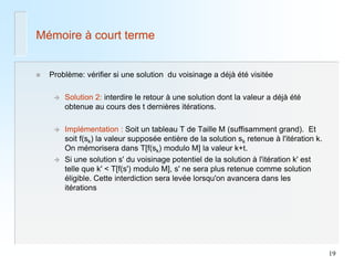 19 
Mémoire à court terme 
Problème: vérifier si une solution du voisinage a déjà été visitée 
Solution 2: interdire le retour à une solution dont la valeur a déjà été obtenue au cours des t dernières itérations. 
Implémentation : Soit un tableau T de Taille M (suffisamment grand). Et soit f(sk) la valeur supposée entière de la solution sk retenue à l'itération k. On mémorisera dans T[f(sk) modulo M] la valeur k+t. 
Si une solution s' du voisinage potentiel de la solution à l'itération k' est telle que k' < T[f(s') modulo M], s' ne sera plus retenue comme solution éligible. Cette interdiction sera levée lorsqu'on avancera dans les itérations  