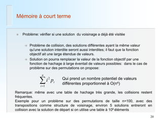 20 
Mémoire à court terme 
 Problème: vérifier si une solution du voisinage a déjà été visitée 
 Problème de collision, des solutions différentes ayant la même valeur 
qu'une solution interdite seront aussi interdites; il faut que la fonction 
objectif ait une large étendue de valeurs. 
 Solution on pourra remplacer la valeur de la fonction objectif par une 
fonction de hachage à large éventail de valeurs possibles: dans le cas de 
problème sur des permutations on propose: 
i 
n 
i 
p i  1 
2 Qui prend un nombre potentiel de valeurs 
différentes proportionnel à O(n4) 
Remarque: même avec une table de hachage très grande, les collisions restent 
fréquentes. 
Exemple pour un problème sur des permutations de taille n=100, avec des 
transpositions comme structure de voisinage, environ 5 solutions entreront en 
collision avec la solution de départ si on utilise une table à 106 éléments 
 