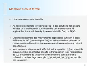 21 
Mémoire à court terme 
Liste de mouvements interdits 
Au lieu de restreindre le voisinage N(S) à des solutions non encore visitées on travaille plutôt sur l'ensemble des mouvements M applicables à une solution (typiquement de taille O(n) ou O(n2) 
On limite l'ensemble des mouvements applicables sur sm à ceux différents de m-1 (car (sm)m-1=s) on mémorise donc pendant un certain nombre d'itérations les mouvements inverses de ceux qui ont été effectués 
Inconvénients: si après avoir effectué la transposition (i,j) on interdit le mouvement (i,j) on effectue ensuite le transposition (i,k), l'interdiction de (i,j) empêchera de visiter certaines solutions sans garantir la prévention du bouclage: exemple (i,j)(k,p)(i,p)(k,j)(k,i)(j,p) ne modifie pas la solution.  
