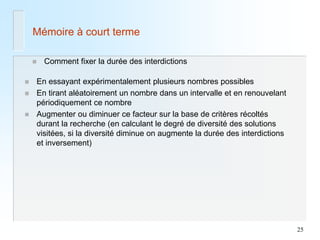 25 
Mémoire à court terme 
Comment fixer la durée des interdictions 
En essayant expérimentalement plusieurs nombres possibles 
En tirant aléatoirement un nombre dans un intervalle et en renouvelant périodiquement ce nombre 
Augmenter ou diminuer ce facteur sur la base de critères récoltés durant la recherche (en calculant le degré de diversité des solutions visitées, si la diversité diminue on augmente la durée des interdictions et inversement)  