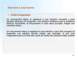26 
Mémoire à court terme 
Critère d'aspiration 
•Un mouvement tabou m appliqué à une solution courante x peut paraître attrayant s'il engendre, une solution meilleure que la meilleure solution rencontrée, le mouvement m sera alors accepté, malgré son caractère tabou. 
Un mouvement tabou m appliqué à une solution x peut être accepté s'il engendre une solution jamais visitée, par exemple, si son coût n'appartient pas à la liste des coûts de toutes les solutions déjà visitées  