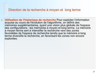 27 
Utilisation de l'historique de recherche Pour exploiter l'information acquise au cours de l'évolution de l'algorithme, on définit des mémoires supplémentaires, ayant une vision plus globale de l'espace des configurations : les mémoires à moyen et long terme. La mémoire à moyen terme sert à intensifier la recherche vers des zones favorables de l'espace de recherche tandis que la mémoire à long terme diversifie la recherche, en favorisant les zones non encore explorées. 
Direction de la recherche à moyen et long terme  