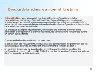 28 
•Intensification: vient du constat que les meilleures configurations ont des caractéristiques communes. Dans cette optique, l'intensification cherche, dans un premier temps, les caractéristiques communes aux bonnes solutions, puis oriente la recherche vers des zones de l'espace de recherche dont les configurations présentent les caractéristiques mises en évidence 
•Ce processus est répété régulièrement, en utilisant une mémoire à moyen terme permettant d'enregistrer et d'analyser les meilleures configurations rencontrées durant un certain laps de temps 
Comme méthodes d'intensification on peut citer : 
la pénalisation des mouvements, conduisant à des configurations ne présentant pas les caractéristiques désirées, en modifiant provisoirement la fonction de coût ; 
•la restriction temporaire de la recherche, en contraignant certaines variables des configurations (x = (x1; x2; :::; xN), N étant le nombre de variables) à avoir leur valeurs dans un intervalle de taille restreinte. 
Direction de la recherche à moyen et long terme  