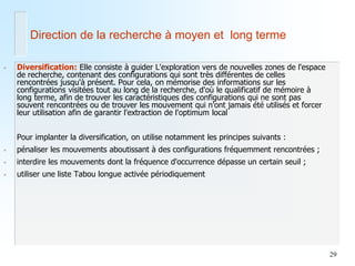 29 
•Diversification: Elle consiste à guider L'exploration vers de nouvelles zones de l'espace de recherche, contenant des configurations qui sont très différentes de celles rencontrées jusqu'à présent. Pour cela, on mémorise des informations sur les configurations visitées tout au long de la recherche, d'où le qualificatif de mémoire à long terme, afin de trouver les caractéristiques des configurations qui ne sont pas souvent rencontrées ou de trouver les mouvement qui n'ont jamais été utilisés et forcer leur utilisation afin de garantir l'extraction de l'optimum local 
Pour implanter la diversification, on utilise notamment les principes suivants : 
•pénaliser les mouvements aboutissant à des configurations fréquemment rencontrées ; 
•interdire les mouvements dont la fréquence d'occurrence dépasse un certain seuil ; 
•utiliser une liste Tabou longue activée périodiquement 
Direction de la recherche à moyen et long terme 