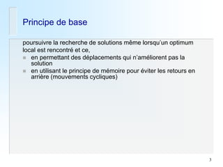 3 
Principe de base 
poursuivre la recherche de solutions même lorsqu’un optimum 
local est rencontré et ce, 
en permettant des déplacements qui n’améliorent pas la solution 
en utilisant le principe de mémoire pour éviter les retours en arrière (mouvements cycliques)  