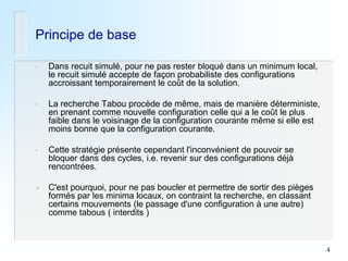 4 
Principe de base 
•Dans recuit simulé, pour ne pas rester bloqué dans un minimum local, le recuit simulé accepte de façon probabiliste des configurations accroissant temporairement le coût de la solution. 
•La recherche Tabou procède de même, mais de manière déterministe, en prenant comme nouvelle configuration celle qui a le coût le plus faible dans le voisinage de la configuration courante même si elle est moins bonne que la configuration courante. 
•Cette stratégie présente cependant l'inconvénient de pouvoir se bloquer dans des cycles, i.e. revenir sur des configurations déjà rencontrées. 
C'est pourquoi, pour ne pas boucler et permettre de sortir des pièges formés par les minima locaux, on contraint la recherche, en classant certains mouvements (le passage d'une configuration à une autre) comme tabous ( interdits )  