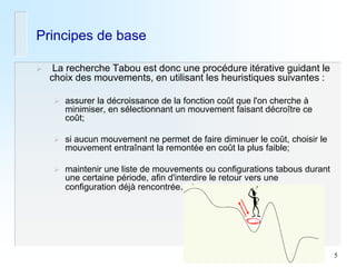 5 
Principes de base 
 La recherche Tabou est donc une procédure itérative guidant le choix des mouvements, en utilisant les heuristiques suivantes : 
assurer la décroissance de la fonction coût que l'on cherche à minimiser, en sélectionnant un mouvement faisant décroître ce coût; 
si aucun mouvement ne permet de faire diminuer le coût, choisir le mouvement entraînant la remontée en coût la plus faible; 
maintenir une liste de mouvements ou configurations tabous durant une certaine période, afin d'interdire le retour vers une configuration déjà rencontrée.  