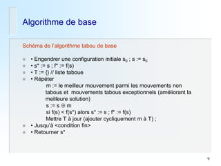 9 
Algorithme de base 
Schéma de l’algorithme tabou de base 
• Engendrer une configuration initiale s0 ; s := s0 
• s* := s ; f* := f(s) 
• T := {} // liste taboue 
• Répéter 
m := le meilleur mouvement parmi les mouvements non 
tabous et mouvements tabous exceptionnels (améliorant la 
meilleure solution) 
s := s  m 
si f(s) < f(s*) alors s* := s ; f* := f(s) 
Mettre T à jour (ajouter cycliquement m à T) ; 
• Jusqu’à <condition fin> 
• Retourner s*  