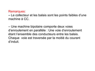 Remarques:
– Le collecteur et les balais sont les points faibles d’une
machine à CC.
– Une machine bipolaire comporte deux voies
d’enroulement en parallèle : Une voie d’enroulement
étant l’ensemble des conducteurs entre les balais.
Chaque voie est traversée par la moitié du courant
d’induit.
 