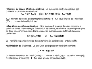 • Moment du couple électromagnétique : La puissance électromagnétique est
convertie en puissance mécanique.
Pem = EI = Tem Ω avec E = KΦΩ. D’où : Tem = KΦI
Tem : moment du couple électromagnétique (Nm) ; Φ : flux sous un pôle de l’inducteur
(Wb) ; I : courant dans l’induit (A).
• Cas d’une machine multipolaire : Une machine à p paires de pôles comporte p
paires de balais. Selon la façon dont l’induit est bobiné, la machine peut comporter plus
de deux voies d’enroulement. Dans ce cas, les expressions de la fém et du couple
deviennent :
E = (p/a).KΦΩ et Tem = (p/a).KΦI
2a : nombre de paires de voies d’enroulements en parallèles (a : entier positif).
• Expression de la vitesse : La loi d’Ohm et l’expression de la fém donnent :
Ω = (U – RI) / KΦ
Ω: vitesse de rotation de l’induit (rad/s) ; U : tension d’induit (V) ; I : courant d’induit (A) ;
R : résistance d’induit (Ω) ; Φ : flux sous un pôle d’inducteur (Wb).
 