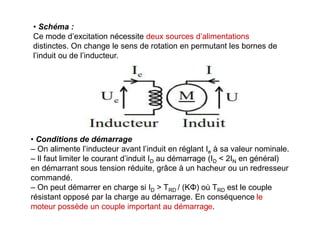 • Schéma :
Ce mode d’excitation nécessite deux sources d’alimentations
distinctes. On change le sens de rotation en permutant les bornes de
l’induit ou de l’inducteur.
• Conditions de démarrage
– On alimente l’inducteur avant l’induit en réglant Ie à sa valeur nominale.
– Il faut limiter le courant d’induit ID au démarrage (ID < 2IN en général)
en démarrant sous tension réduite, grâce à un hacheur ou un redresseur
commandé.
– On peut démarrer en charge si ID > TRD / (KΦ) où TRD est le couple
résistant opposé par la charge au démarrage. En conséquence le
moteur possède un couple important au démarrage.
 