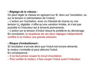 • Réglage de la vitesse :
On peut régler la vitesse en agissant sur Φ, donc sur l’excitation, ou
sur la tension U (alimentation de l’induit) :
– L’action sur l’excitation, avec un rhéostat de champ ou une
tension Ue réglable, n’offre qu’une variation limitée, et n’est pas
possible si l’inducteur est à aimants permanents.
– L’action sur la tension d’induit résout le problème du démarrage.
En conclusion, la souplesse de ces deux réglages indépendants
confère à ce moteur une grande précision.
• Risque d’emballement :
Si l’excitation s’annule alors que l’induit est encore alimenté,
le moteur s’emballe et peut détruire l’induit.
En conséquence :
– Il ne faut jamais couper le circuit d’excitation.
– Pour arrêter le moteur, il faut couper l’induit avant l’inducteur.
 