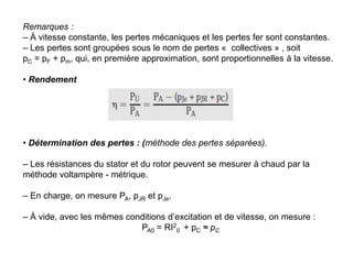 Remarques :
– À vitesse constante, les pertes mécaniques et les pertes fer sont constantes.
– Les pertes sont groupées sous le nom de pertes « collectives » , soit
pC = pF + pm, qui, en première approximation, sont proportionnelles à la vitesse.
• Rendement
• Détermination des pertes : (méthode des pertes séparées).
– Les résistances du stator et du rotor peuvent se mesurer à chaud par la
méthode voltampère - métrique.
– En charge, on mesure PA, pJR et pJe.
– À vide, avec les mêmes conditions d’excitation et de vitesse, on mesure :
PA0 = RI2
0 + pC ≈ pC
 