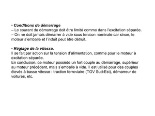 • Conditions de démarrage
– Le courant de démarrage doit être limité comme dans l’excitation séparée.
– On ne doit jamais démarrer à vide sous tension nominale car sinon, le
moteur s’emballe et l’induit peut être détruit.
• Réglage de la vitesse.
Il se fait par action sur la tension d’alimentation, comme pour le moteur à
excitation séparée.
En conclusion, ce moteur possède un fort couple au démarrage, supérieur
au moteur précédent, mais s’emballe à vide. Il est utilisé pour des couples
élevés à basse vitesse : traction ferroviaire (TGV Sud-Est), démarreur de
voitures, etc.
 
