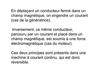En déplaçant un conducteur fermé dans un
champ magnétique, on engendre un courant
(cas de la génératrice).
Inversement, ce même conducteur,
parcouru par un courant et placé dans un
champ magnétique, est soumis à une force
électromagnétique (cas du moteur).
Ces deux principes sont présents dans une
machine à courant continu, qui est donc
réversible.
 