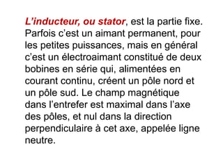 L’inducteur, ou stator, est la partie fixe.
Parfois c’est un aimant permanent, pour
les petites puissances, mais en général
c’est un électroaimant constitué de deux
bobines en série qui, alimentées en
courant continu, créent un pôle nord et
un pôle sud. Le champ magnétique
dans l’entrefer est maximal dans l’axe
des pôles, et nul dans la direction
perpendiculaire à cet axe, appelée ligne
neutre.
 
